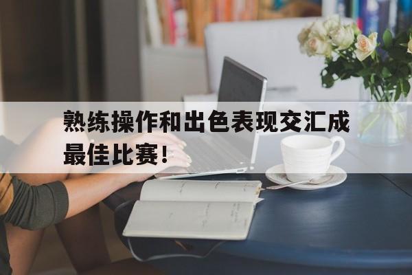 开云体育中国-熟练操作和出色表现交汇成最佳比赛！的简单介绍